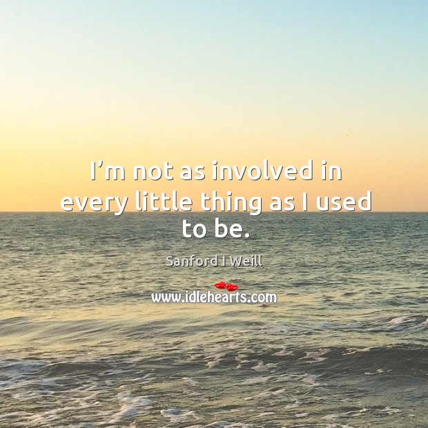 I’m not as involved in every little thing as I used to be. Sanford I Weill Picture Quote