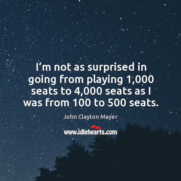 I’m not as surprised in going from playing 1,000 seats to 4,000 seats as I was from 100 to 500 seats. John Clayton Mayer Picture Quote