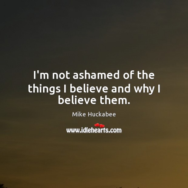 I’m not ashamed of the things I believe and why I believe them. Mike Huckabee Picture Quote