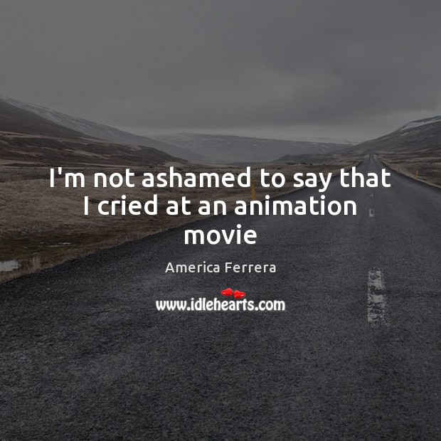 I’m not ashamed to say that I cried at an animation movie America Ferrera Picture Quote