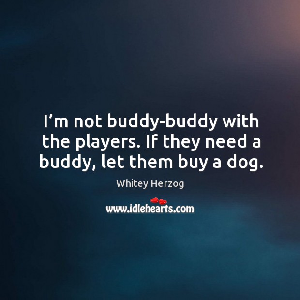 I’m not buddy-buddy with the players. If they need a buddy, let them buy a dog. Image