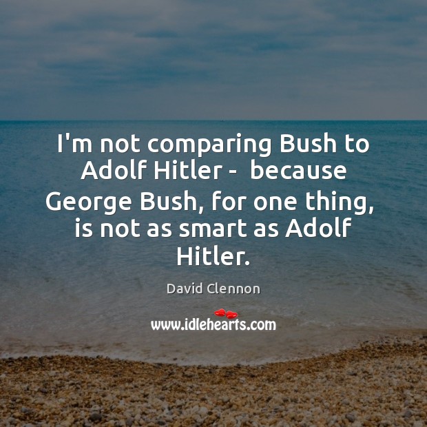 I’m not comparing Bush to Adolf Hitler –  because George Bush, for Image
