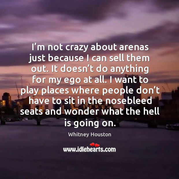I’m not crazy about arenas just because I can sell them out. It doesn’t do anything for my ego at all. 