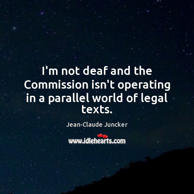 I’m not deaf and the Commission isn’t operating in a parallel world of legal texts. Jean-Claude Juncker Picture Quote