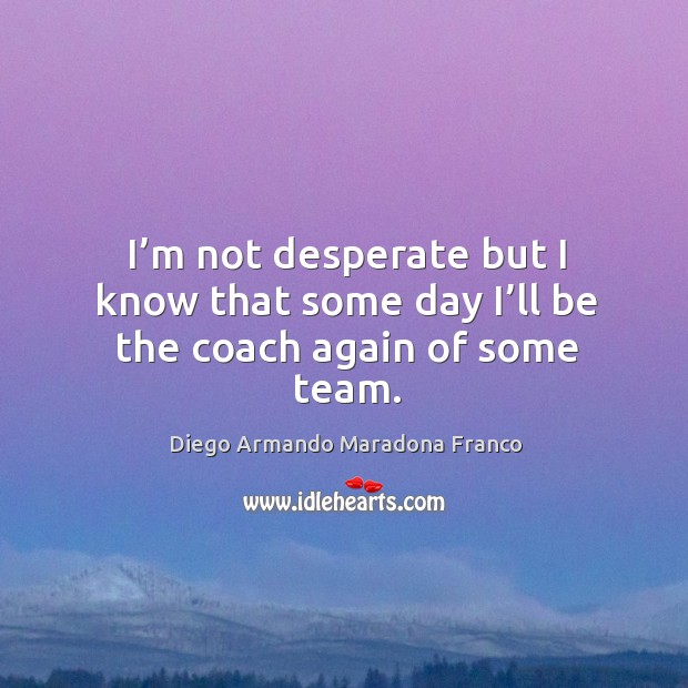 I’m not desperate but I know that some day I’ll be the coach again of some team. Diego Armando Maradona Franco Picture Quote