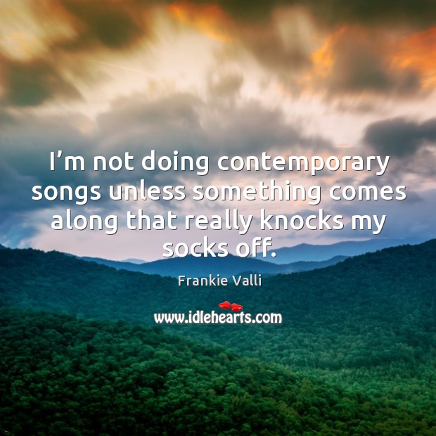 I’m not doing contemporary songs unless something comes along that really knocks my socks off. Frankie Valli Picture Quote