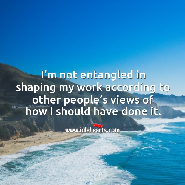 I’m not entangled in shaping my work according to other people’s views of how I should have done it. Image