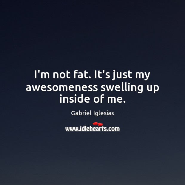 I’m not fat. It’s just my awesomeness swelling up inside of me. Image