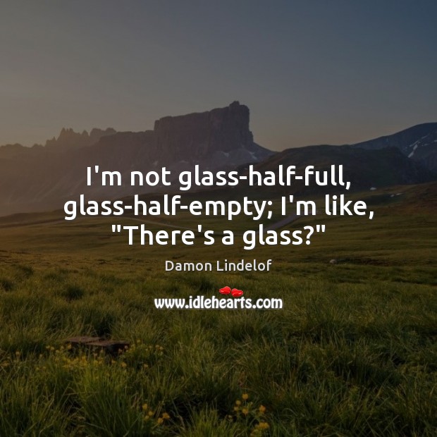 I’m not glass-half-full, glass-half-empty; I’m like, “There’s a glass?” Image