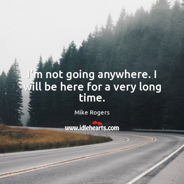 I’m not going anywhere. I will be here for a very long time. Mike Rogers Picture Quote