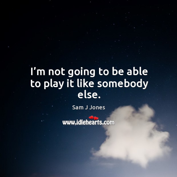 I’m not going to be able to play it like somebody else. Image