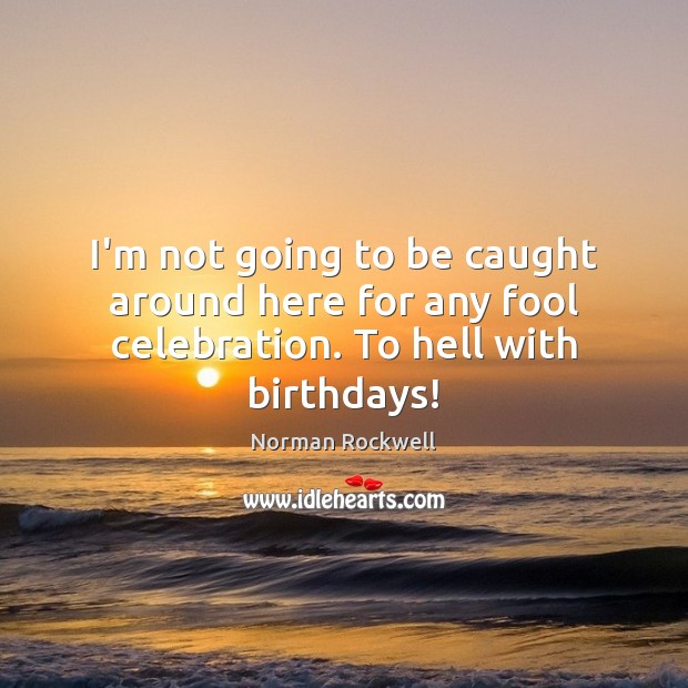 I’m not going to be caught around here for any fool celebration. To hell with birthdays! Norman Rockwell Picture Quote