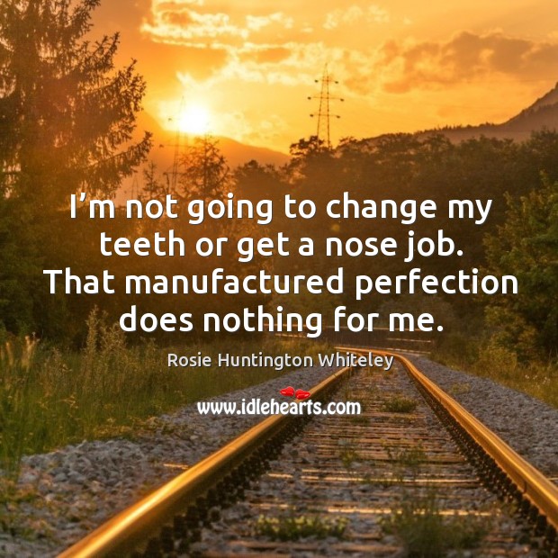 I’m not going to change my teeth or get a nose job. That manufactured perfection does nothing for me. Rosie Huntington Whiteley Picture Quote
