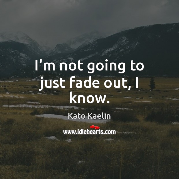 I’m not going to just fade out, I know. Image