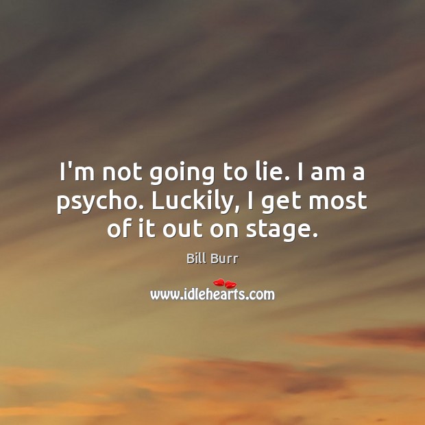 I’m not going to lie. I am a psycho. Luckily, I get most of it out on stage. Image