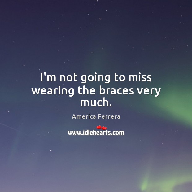 I’m not going to miss wearing the braces very much. America Ferrera Picture Quote