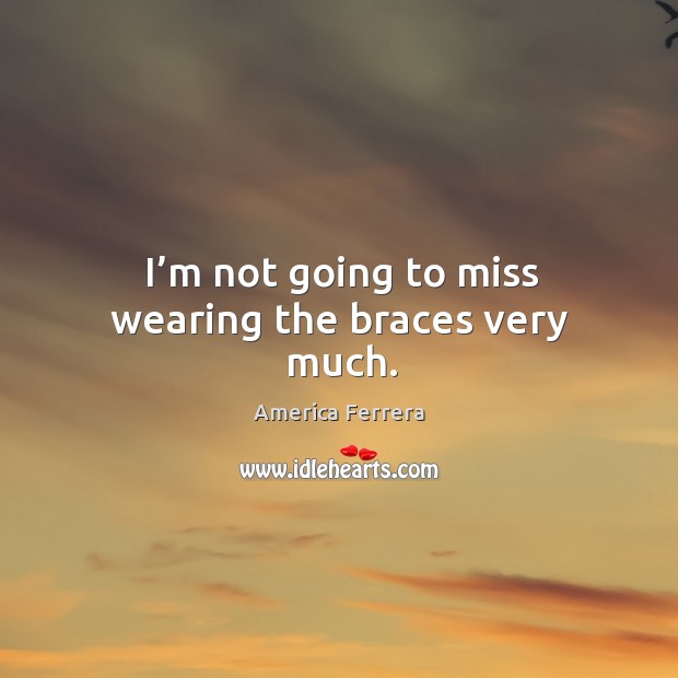 I’m not going to miss wearing the braces very much. America Ferrera Picture Quote