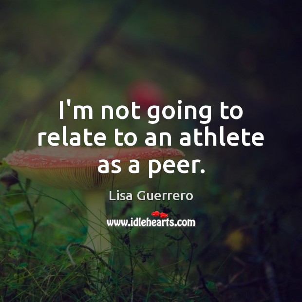 I’m not going to relate to an athlete as a peer. 