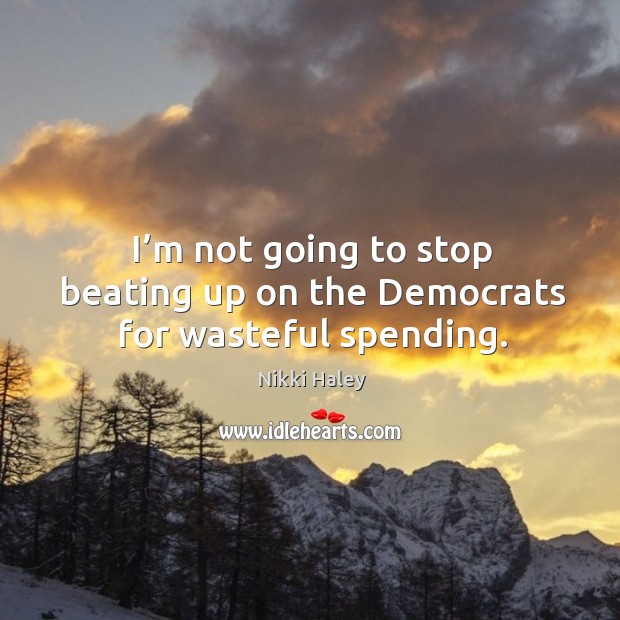 I’m not going to stop beating up on the democrats for wasteful spending. Nikki Haley Picture Quote