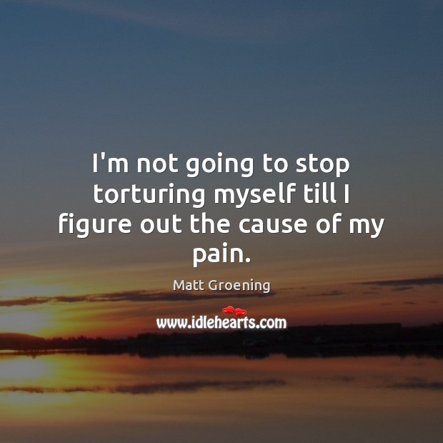 I’m not going to stop torturing myself till I figure out the cause of my pain. Matt Groening Picture Quote