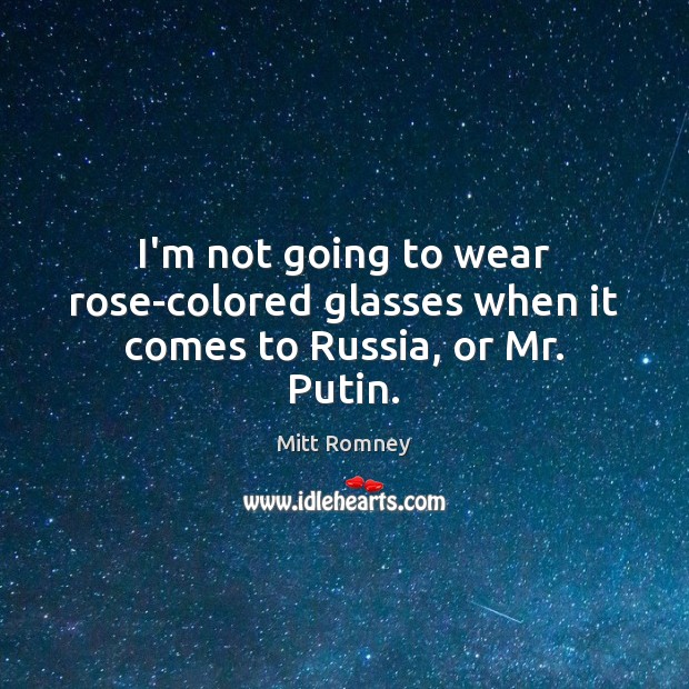 I’m not going to wear rose-colored glasses when it comes to Russia, or Mr. Putin. 