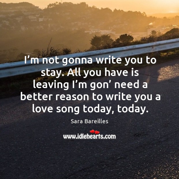 I’m not gonna write you to stay. All you have is leaving I’m gon’ need a better reason to write you a love song today, today. Sara Bareilles Picture Quote