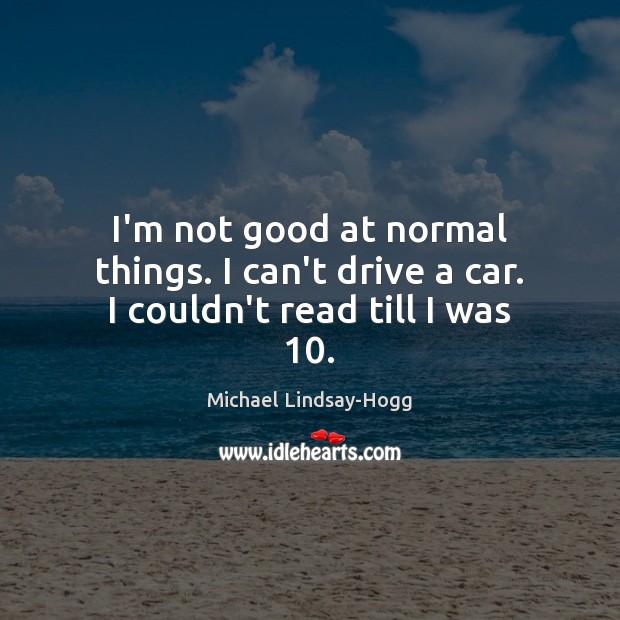 I’m not good at normal things. I can’t drive a car. I couldn’t read till I was 10. Image