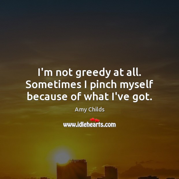 I’m not greedy at all. Sometimes I pinch myself because of what I’ve got. Image