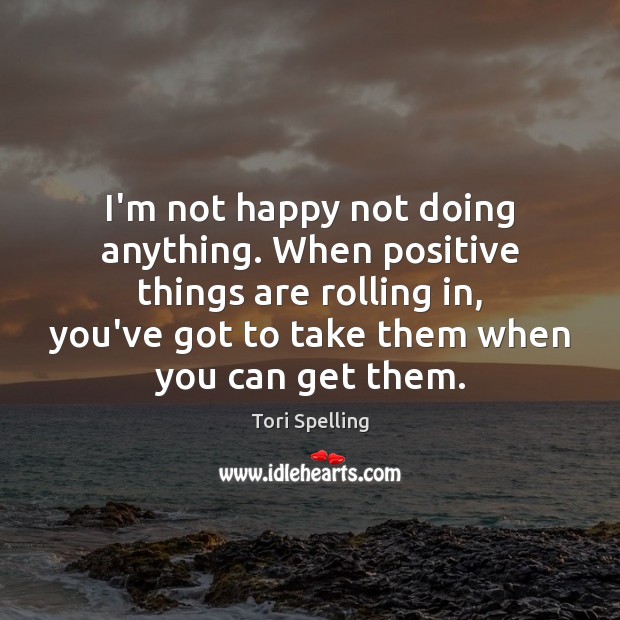I’m not happy not doing anything. When positive things are rolling in, Tori Spelling Picture Quote