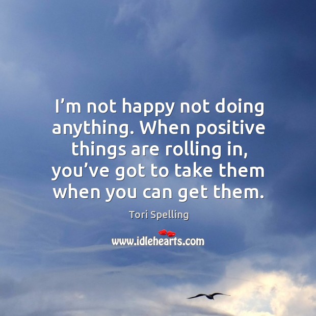I’m not happy not doing anything. When positive things are rolling in, you’ve got to take them when you can get them. Tori Spelling Picture Quote