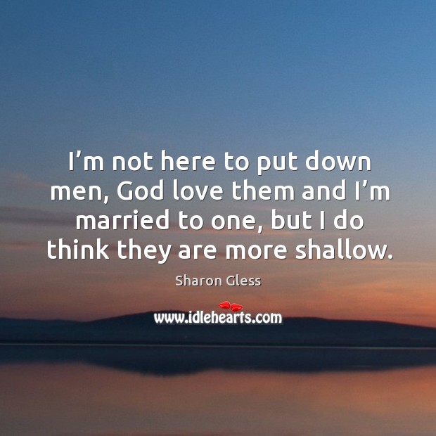 I’m not here to put down men, God love them and I’m married to one, but I do think they are more shallow. Image