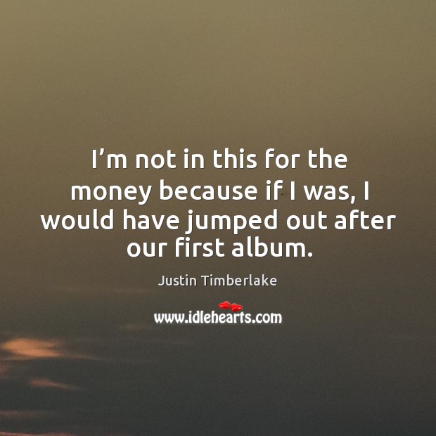 I’m not in this for the money because if I was, I would have jumped out after our first album. Justin Timberlake Picture Quote