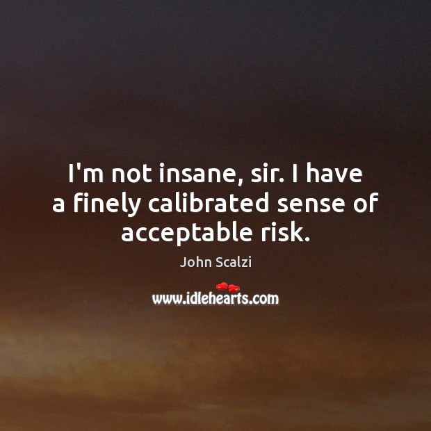 I’m not insane, sir. I have a finely calibrated sense of acceptable risk. 