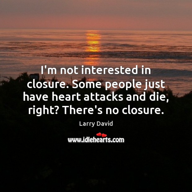 I’m not interested in closure. Some people just have heart attacks and 