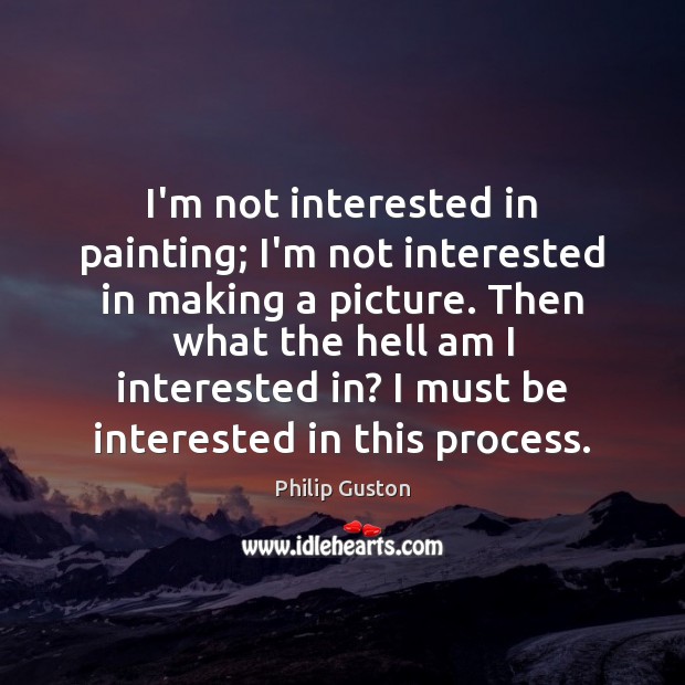 I’m not interested in painting; I’m not interested in making a picture. Image