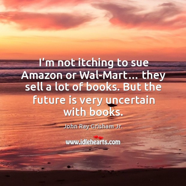 I’m not itching to sue amazon or wal-mart… they sell a lot of books. John Ray Grisham Jr. Picture Quote