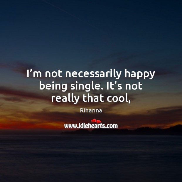I’m not necessarily happy being single. It’s not really that cool, Rihanna Picture Quote