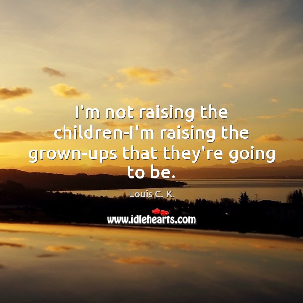 I’m not raising the children-I’m raising the grown-ups that they’re going to be. Louis C. K. Picture Quote