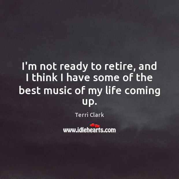 I’m not ready to retire, and I think I have some of the best music of my life coming up. Terri Clark Picture Quote