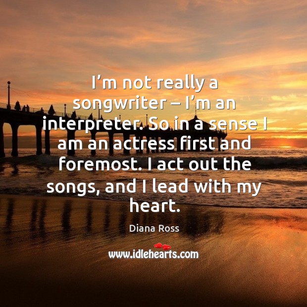 I’m not really a songwriter – I’m an interpreter. So in a sense I am an actress first and foremost. Image