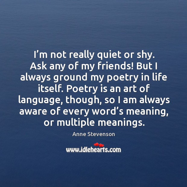 I’m not really quiet or shy. Ask any of my friends! but I always ground my poetry in life itself. Anne Stevenson Picture Quote