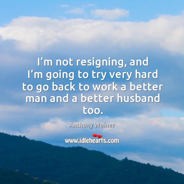 I’m not resigning, and I’m going to try very hard to go back to work a better man and a better husband too. Image