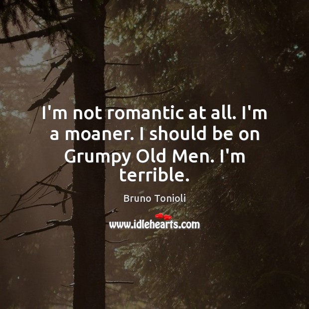 I’m not romantic at all. I’m a moaner. I should be on Grumpy Old Men. I’m terrible. Image