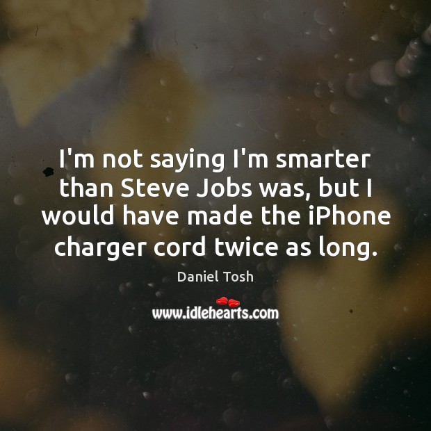 I’m not saying I’m smarter than Steve Jobs was, but I would 