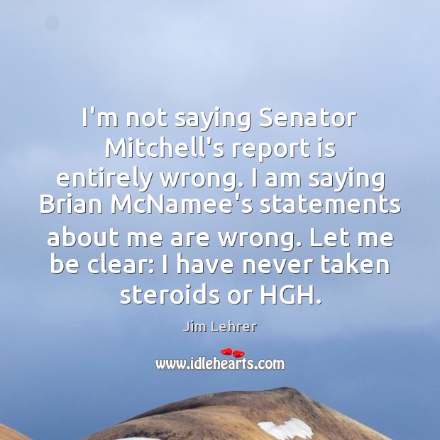 I’m not saying Senator Mitchell’s report is entirely wrong. I am saying Jim Lehrer Picture Quote