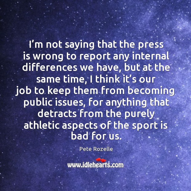 I’m not saying that the press is wrong to report any internal differences we have, but at the same time Pete Rozelle Picture Quote