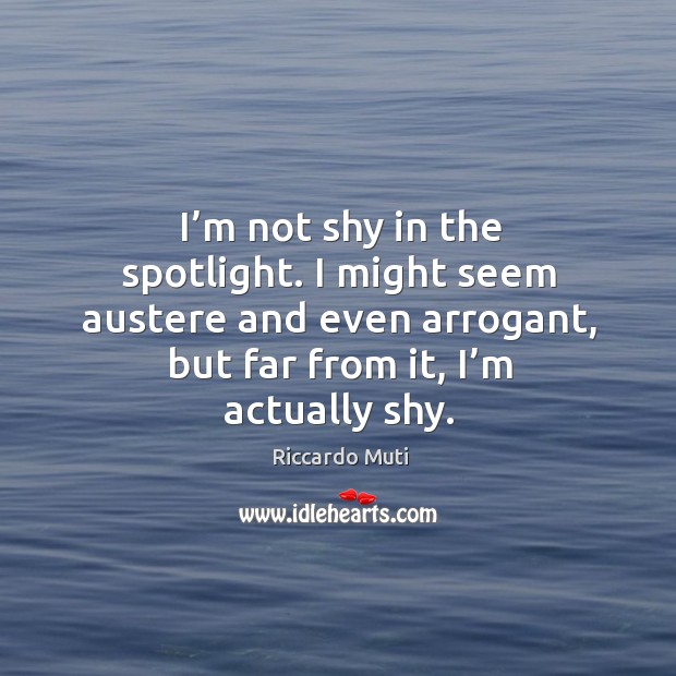I’m not shy in the spotlight. I might seem austere and even arrogant, but far from it, I’m actually shy. Riccardo Muti Picture Quote