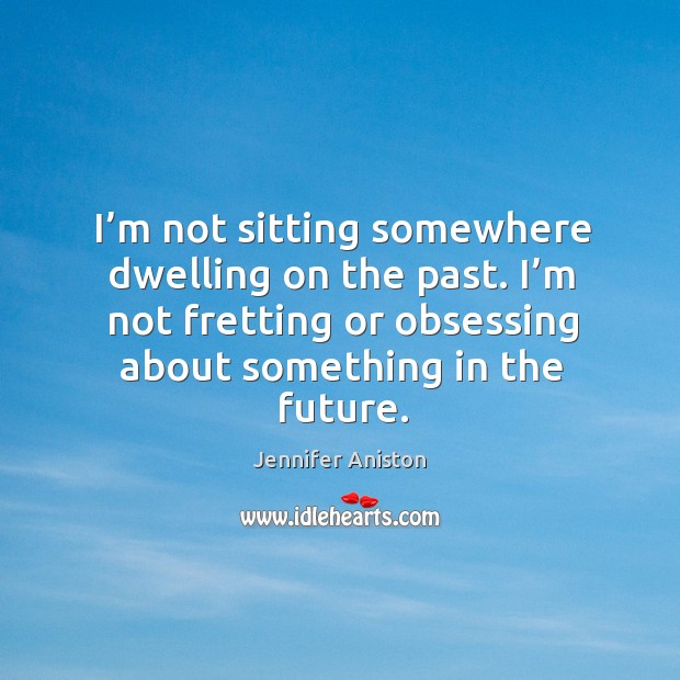 I’m not sitting somewhere dwelling on the past. I’m not fretting or obsessing about something in the future. Image