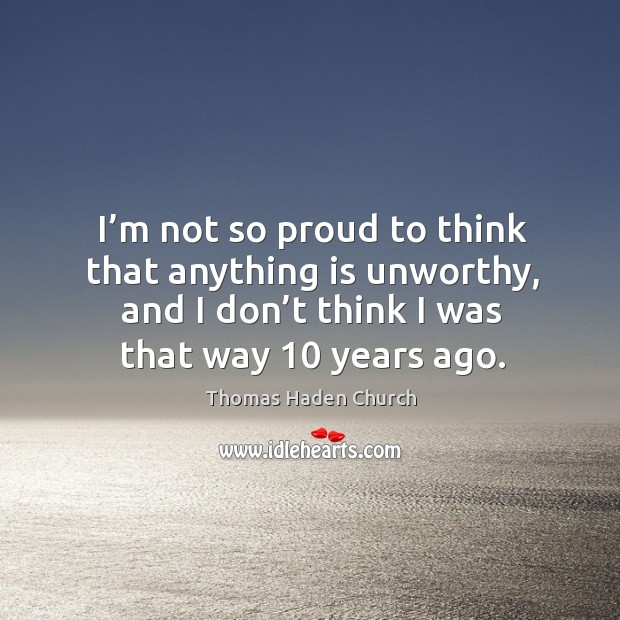 I’m not so proud to think that anything is unworthy, and I don’t think I was that way 10 years ago. Thomas Haden Church Picture Quote