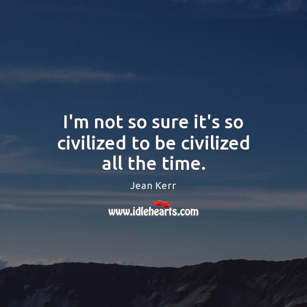 I’m not so sure it’s so civilized to be civilized all the time. Jean Kerr Picture Quote